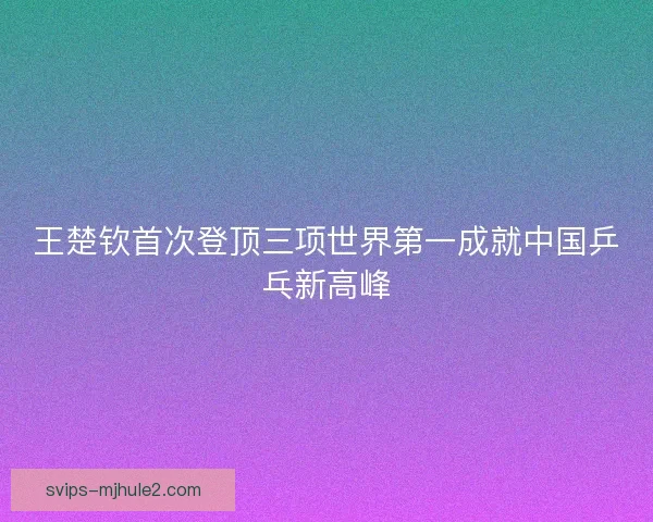 王楚钦首次登顶三项世界第一成就中国乒乓新高峰 王楚钦首次登顶三项世界第一成就中国乒乓新高峰