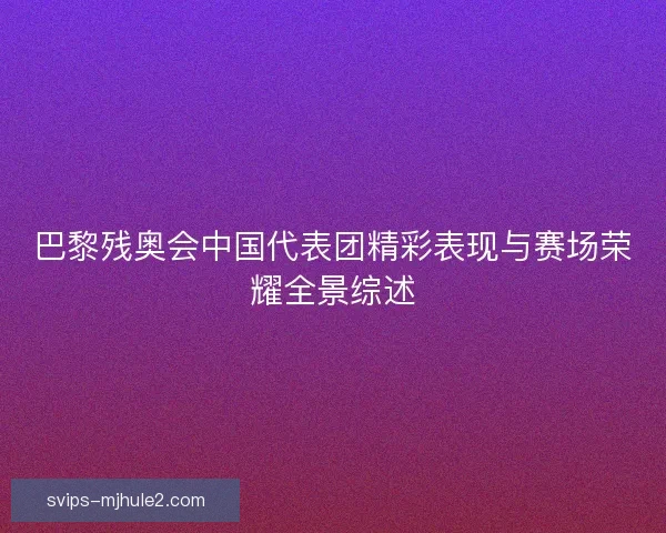 巴黎残奥会中国代表团精彩表现与赛场荣耀全景综述 巴黎残奥会中国代表团精彩表现与赛场荣耀全景综述