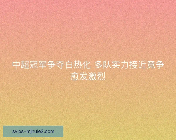 中超冠军争夺白热化 多队实力接近竞争愈发激烈 中超冠军争夺白热化 多队实力接近竞争愈发激烈