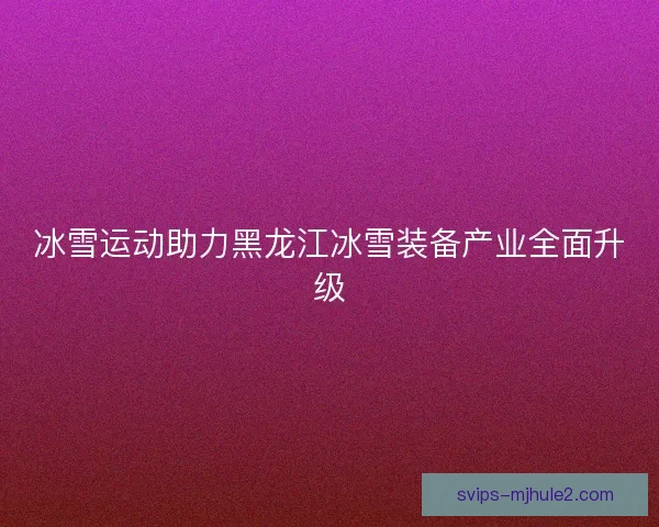 冰雪运动助力黑龙江冰雪装备产业全面升级