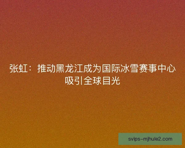 张虹：推动黑龙江成为国际冰雪赛事中心吸引全球目光