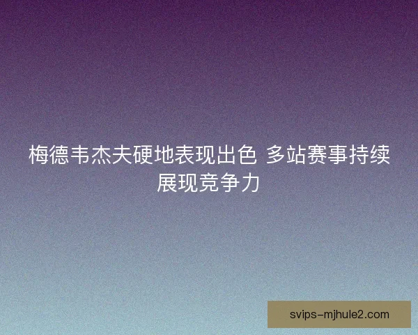 梅德韦杰夫硬地表现出色 多站赛事持续展现竞争力