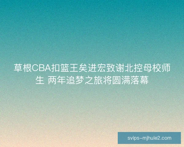 草根CBA扣篮王矣进宏致谢北控母校师生 两年追梦之旅将圆满落幕