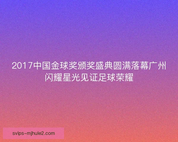 2017中国金球奖颁奖盛典圆满落幕广州闪耀星光见证足球荣耀 2017中国金球奖颁奖盛典圆满落幕广州闪耀星光见证足球荣耀