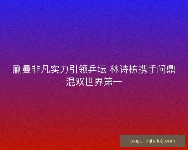 蒯曼非凡实力引领乒坛 林诗栋携手问鼎混双世界第一 蒯曼非凡实力引领乒坛 林诗栋携手问鼎混双世界第一