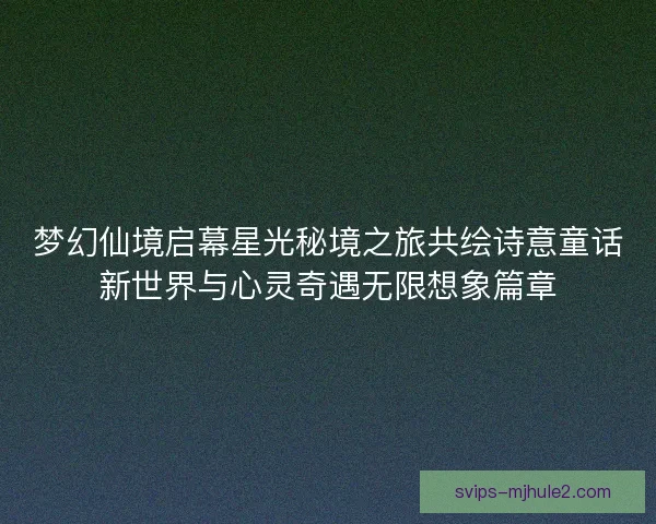 梦幻仙境启幕星光秘境之旅共绘诗意童话新世界与心灵奇遇无限想象篇章
