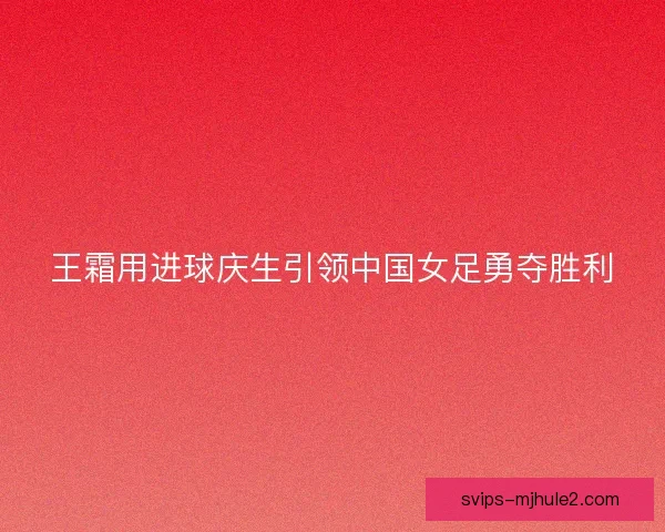 王霜用进球庆生引领中国女足勇夺胜利