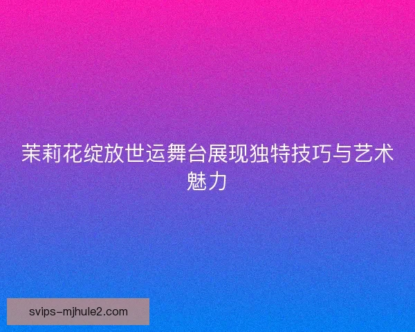 茉莉花绽放世运舞台展现独特技巧与艺术魅力 茉莉花绽放世运舞台展现独特技巧与艺术魅力