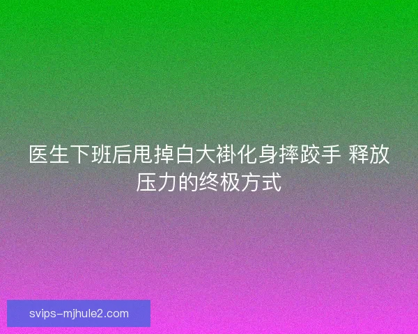 医生下班后甩掉白大褂化身摔跤手 释放压力的终极方式 医生下班后甩掉白大褂化身摔跤手 释放压力的终极方式