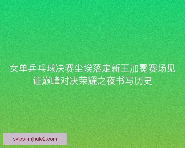 女单乒乓球决赛尘埃落定新王加冕赛场见证巅峰对决荣耀之夜书写历史 女单乒乓球决赛尘埃落定新王加冕赛场见证巅峰对决荣耀之夜书写历史